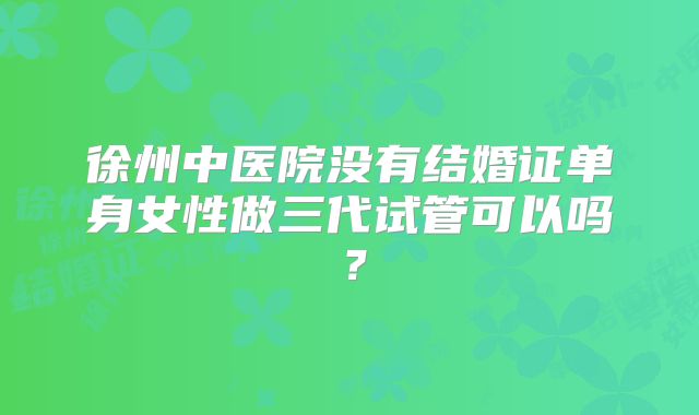 徐州中医院没有结婚证单身女性做三代试管可以吗？