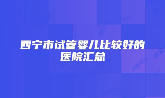 西宁市试管婴儿比较好的医院汇总