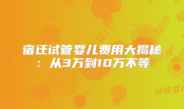 宿迁试管婴儿费用大揭秘:从3万到10万不等