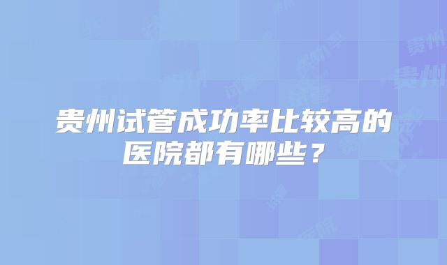 贵州试管成功率比较高的医院都有哪些？