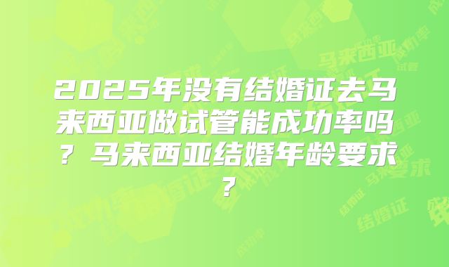 2025年没有结婚证去马来西亚做试管能成功率吗？马来西亚结婚年龄要求？