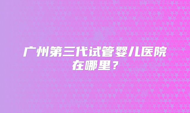 广州第三代试管婴儿医院在哪里？