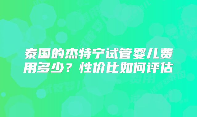 泰国的杰特宁试管婴儿费用多少？性价比如何评估