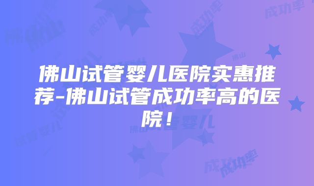 佛山试管婴儿医院实惠推荐-佛山试管成功率高的医院！