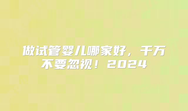 做试管婴儿哪家好，千万不要忽视！2024