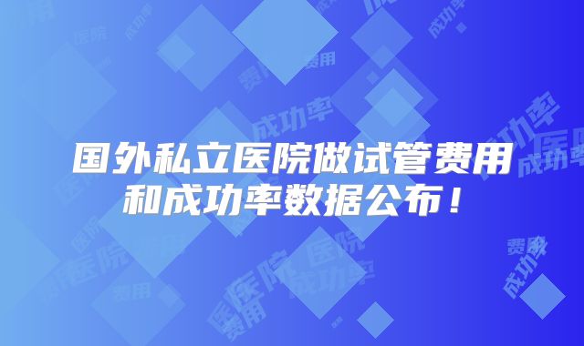国外私立医院做试管费用和成功率数据公布！