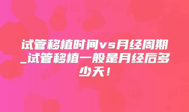 试管移植时间vs月经周期_试管移植一般是月经后多少天！