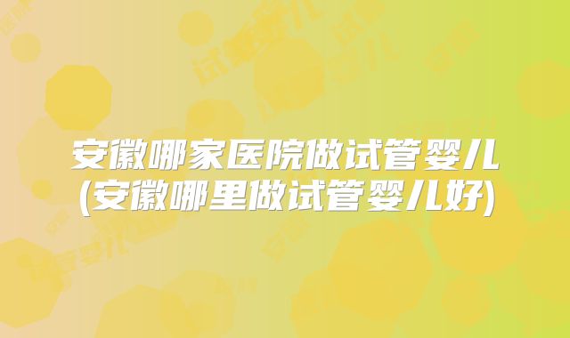 安徽哪家医院做试管婴儿(安徽哪里做试管婴儿好)