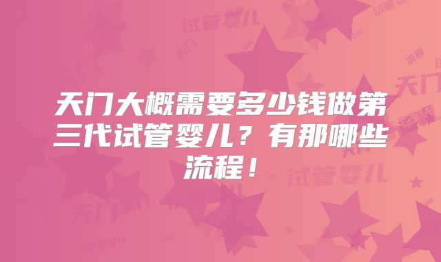 天门大概需要多少钱做第三代试管婴儿?有那哪些流程!