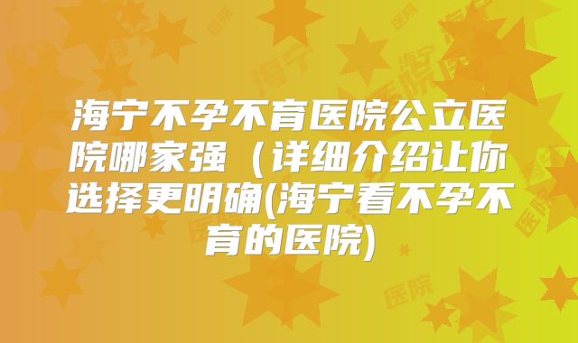 海宁不孕不育医院公立医院哪家强（详细介绍让你选择更明确(海宁看不孕不育的医院)