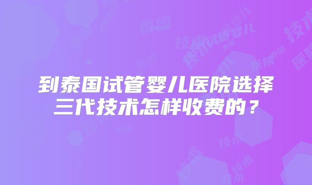 到泰国试管婴儿医院选择三代技术怎样收费的？