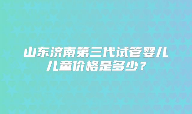 山东济南第三代试管婴儿儿童价格是多少？