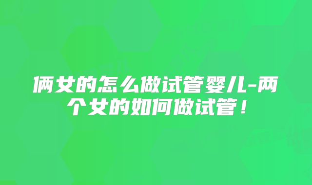俩女的怎么做试管婴儿-两个女的如何做试管!