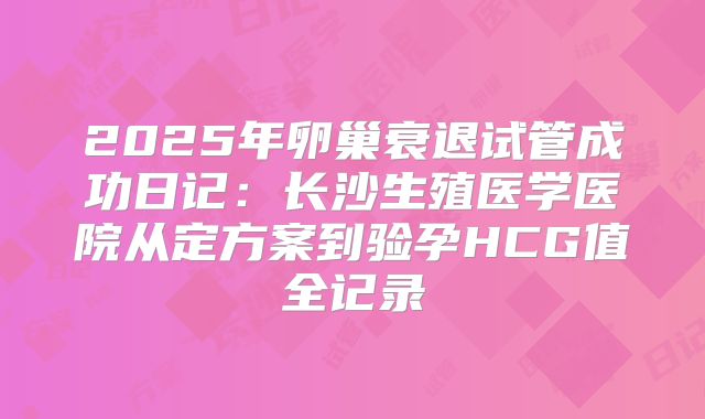 2025年卵巢衰退试管成功日记:长沙生殖医学医院从定方案到验孕HCG值全记录