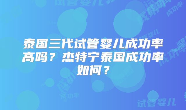 泰国三代试管婴儿成功率高吗？杰特宁泰国成功率如何？
