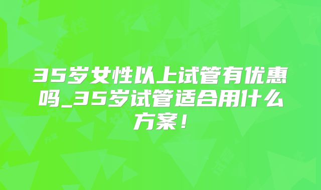 35岁女性以上试管有优惠吗_35岁试管适合用什么方案！