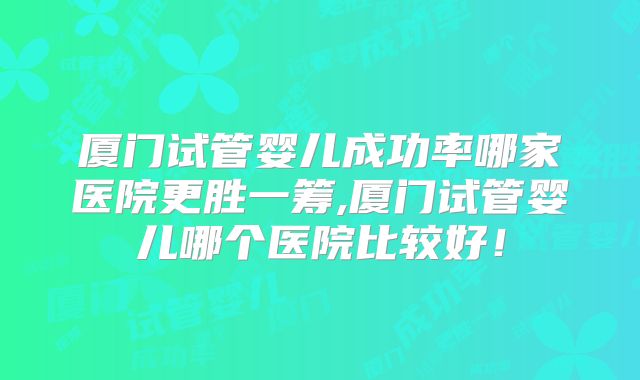 厦门试管婴儿成功率哪家医院更胜一筹,厦门试管婴儿哪个医院比较好!