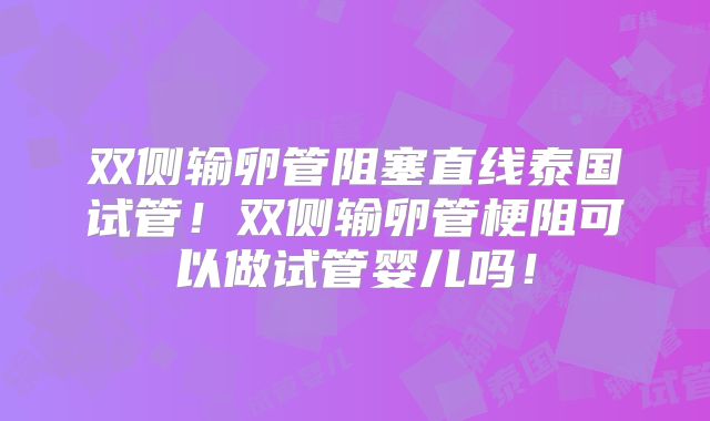 双侧输卵管阻塞直线泰国试管!双侧输卵管梗阻可以做试管婴儿吗!