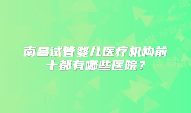 南昌试管婴儿医疗机构前十都有哪些医院？