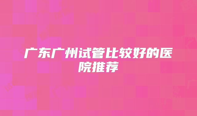 广东广州试管比较好的医院推荐