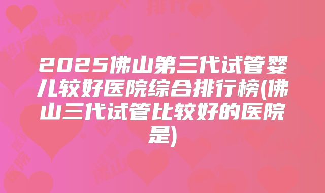 2025佛山第三代试管婴儿较好医院综合排行榜(佛山三代试管比较好的医院是)