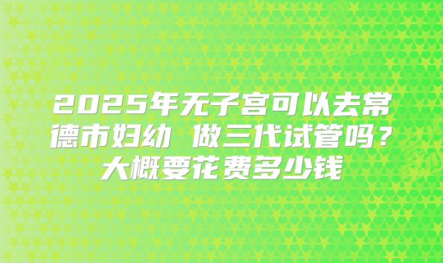 2025年无子宫可以去常德市妇幼 做三代试管吗？大概要花费多少钱