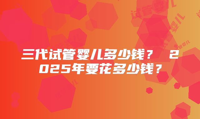 三代试管婴儿多少钱? 2025年要花多少钱?