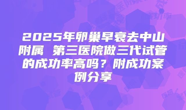 2025年卵巢早衰去中山附属 第三医院做三代试管的成功率高吗？附成功案例分享