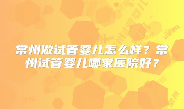 常州做试管婴儿怎么样？常州试管婴儿哪家医院好？
