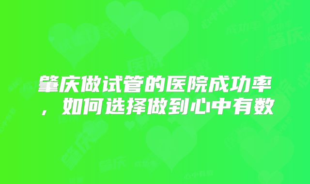 肇庆做试管的医院成功率，如何选择做到心中有数