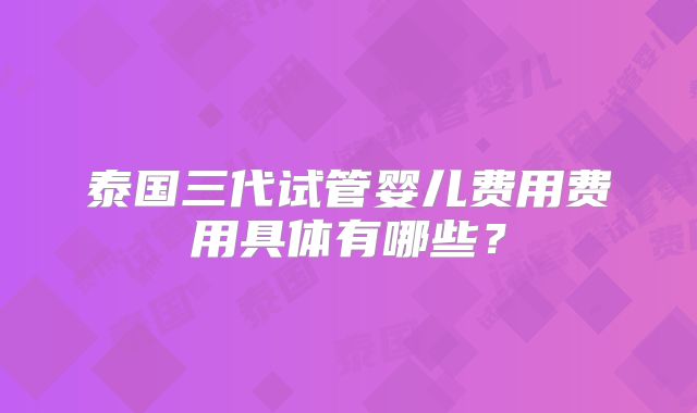 泰国三代试管婴儿费用费用具体有哪些？