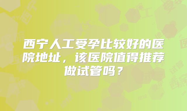 西宁人工受孕比较好的医院地址,该医院值得推荐做试管吗?