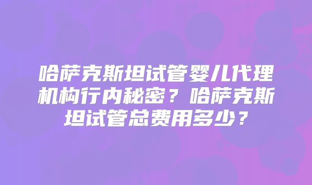 哈萨克斯坦试管婴儿代理机构行内秘密？哈萨克斯坦试管总费用多少？
