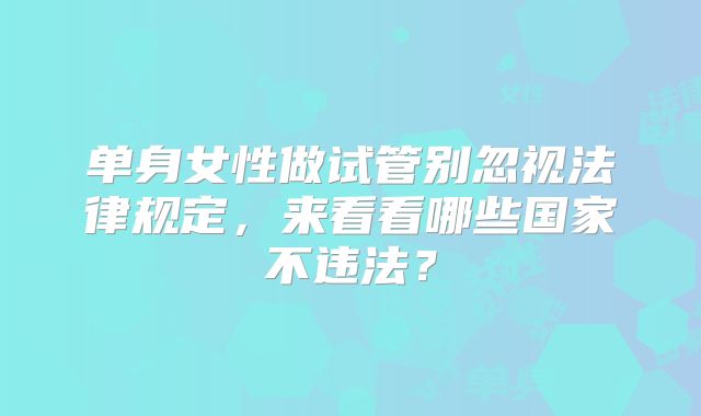 单身女性做试管别忽视法律规定,来看看哪些国家不违法?