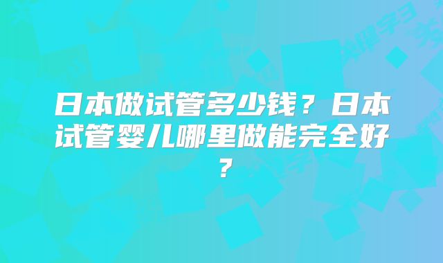 日本做试管多少钱？日本试管婴儿哪里做能完全好？