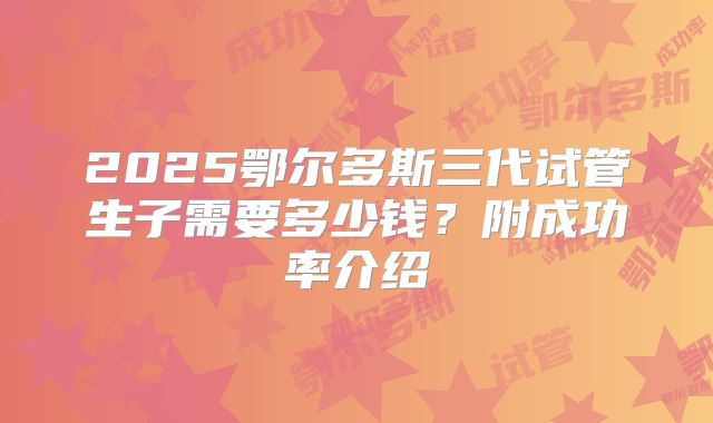 2025鄂尔多斯三代试管生子需要多少钱？附成功率介绍