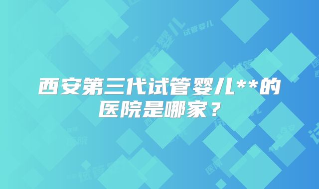西安第三代试管婴儿**的医院是哪家？