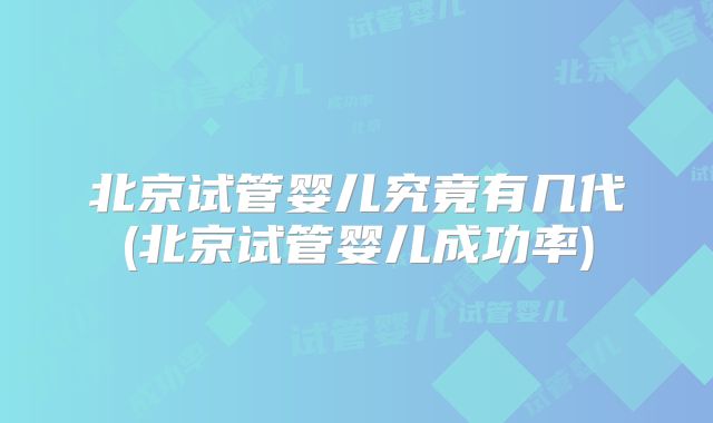北京试管婴儿究竟有几代(北京试管婴儿成功率)