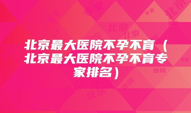 北京最大医院不孕不育（北京最大医院不孕不育专家排名）