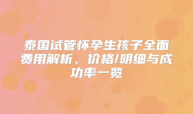 泰国试管怀孕生孩子全面费用解析，价格/明细与成功率一览