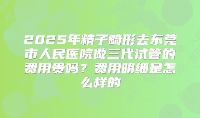 2025年精子畸形去东莞市人民医院做三代试管的费用贵吗?费用明细是怎么样的