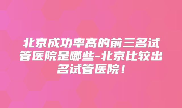 北京成功率高的前三名试管医院是哪些-北京比较出名试管医院！