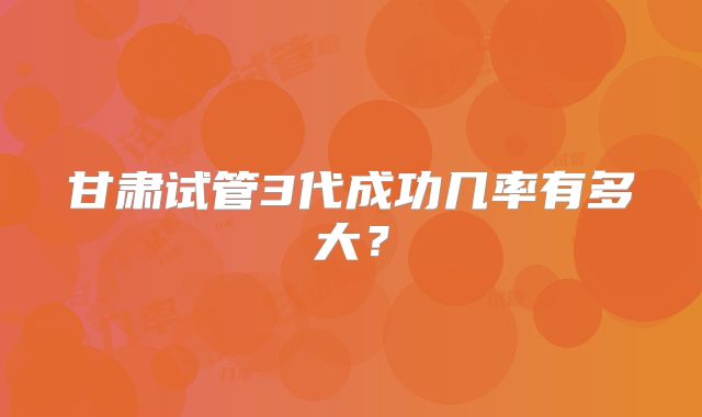 甘肃试管3代成功几率有多大?