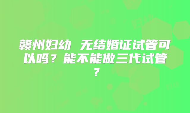 赣州妇幼 无结婚证试管可以吗?能不能做三代试管?