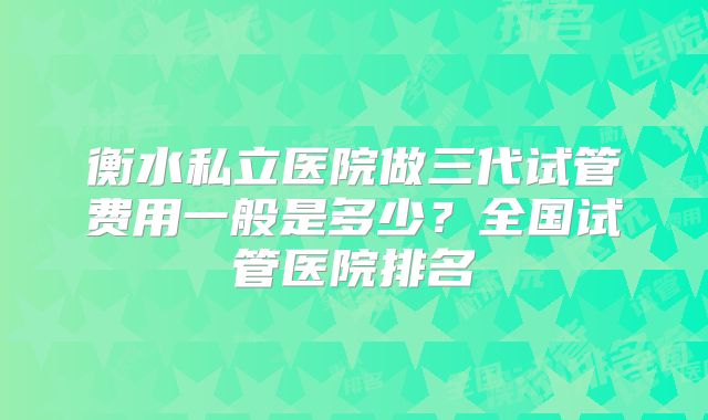衡水私立医院做三代试管费用一般是多少?全国试管医院排名
