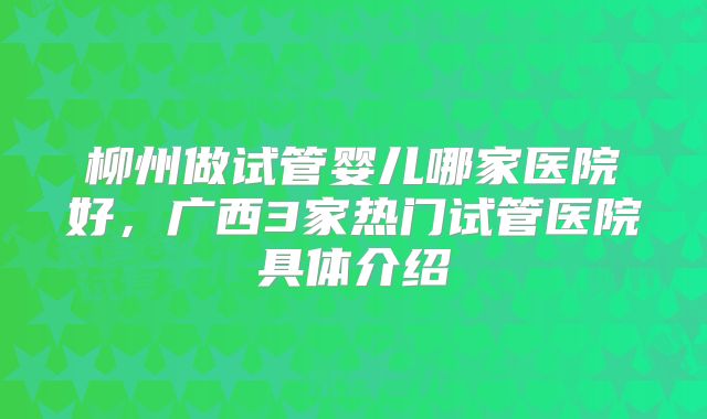 柳州做试管婴儿哪家医院好，广西3家热门试管医院具体介绍