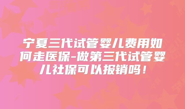 宁夏三代试管婴儿费用如何走医保-做第三代试管婴儿社保可以报销吗！