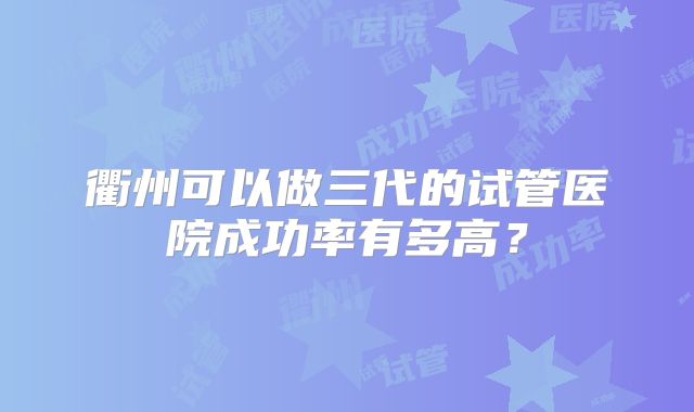 衢州可以做三代的试管医院成功率有多高?