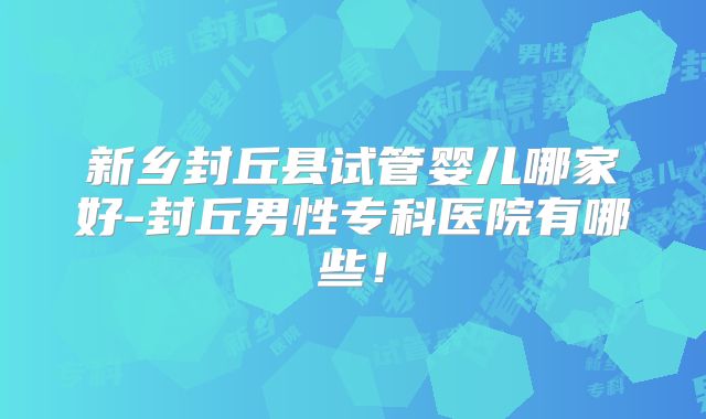 新乡封丘县试管婴儿哪家好-封丘男性专科医院有哪些！