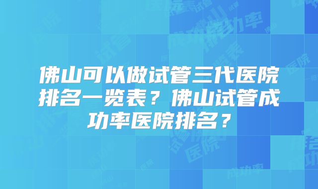 佛山可以做试管三代医院排名一览表？佛山试管成功率医院排名？